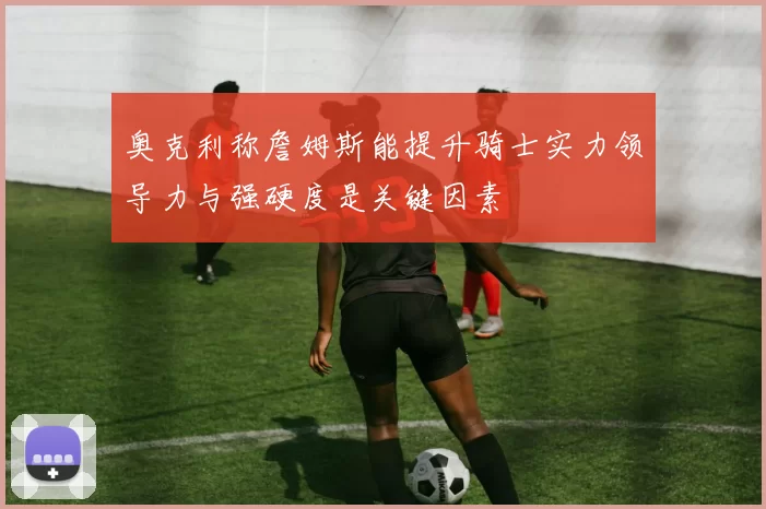 奥克利称詹姆斯能提升骑士实力领导力与强硬度是关键因素