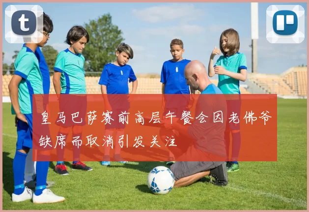 皇马巴萨赛前高层午餐会因老佛爷缺席而取消引发关注