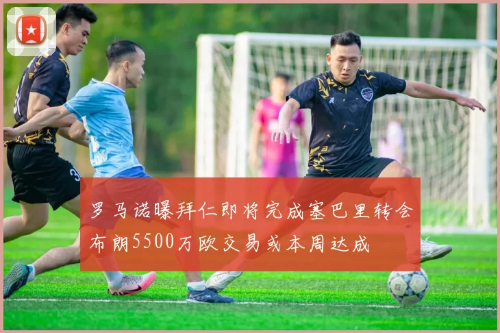 罗马诺曝拜仁即将完成塞巴里转会布朗5500万欧交易或本周达成