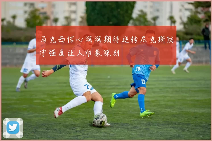 马克西信心满满期待逆转尼克斯防守强度让人印象深刻