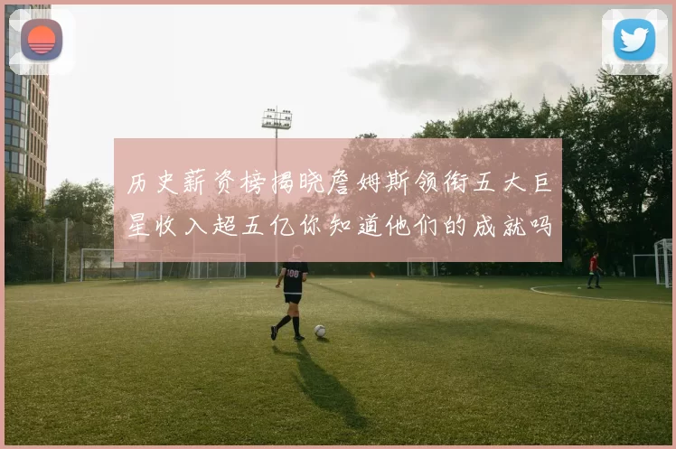 历史薪资榜揭晓詹姆斯领衔五大巨星收入超五亿你知道他们的成就吗