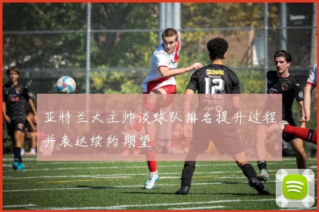 亚特兰大主帅谈球队排名提升过程并表达续约期望