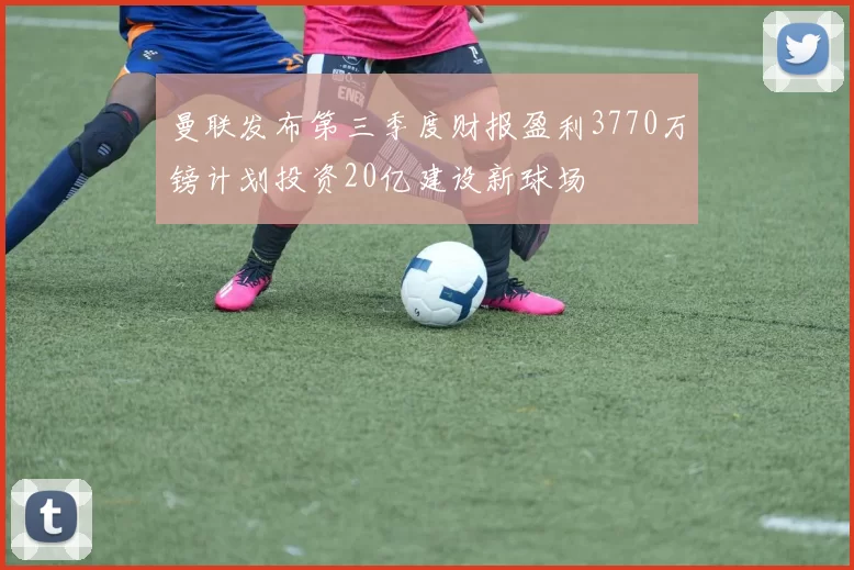 曼联发布第三季度财报盈利3770万镑计划投资20亿建设新球场