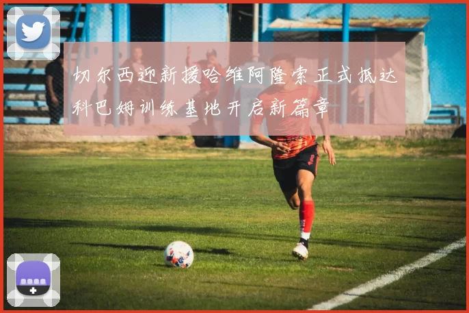 切尔西迎新援哈维阿隆索正式抵达科巴姆训练基地开启新篇章