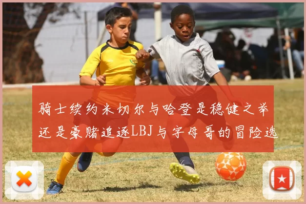 骑士续约米切尔与哈登是稳健之举还是豪赌追逐LBJ与字母哥的冒险选择