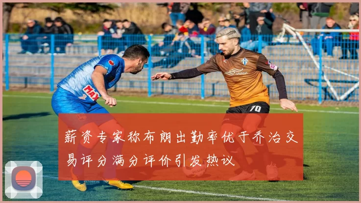 薪资专家称布朗出勤率优于乔治交易评分满分评价引发热议